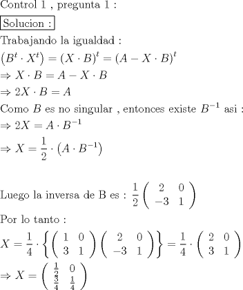 TEX: \[<br />\begin{gathered}<br />  {\text{Control 1 }}{\text{, pregunta 1 :}} \hfill \\<br />  \boxed{{\text{Solucion :}}} \hfill \\<br />  {\text{Trabajando la igualdad :}} \hfill \\<br />  \left( {B^t  \cdot X^t } \right) = \left( {X \cdot B} \right)^t  = \left( {A - X \cdot B} \right)^t  \hfill \\<br />   \Rightarrow X \cdot B = A - X \cdot B \hfill \\<br />   \Rightarrow 2X \cdot B = A \hfill \\<br />  {\text{Como }}B{\text{ es no singular }}{\text{, entonces existe }}B^{ - 1} {\text{ asi :}} \hfill \\<br />   \Rightarrow 2X = A \cdot B^{ - 1}  \hfill \\<br />   \Rightarrow X = \frac{1}<br />{2} \cdot \left( {A \cdot B^{ - 1} } \right) \hfill \\<br />   \hfill \\<br />  {\text{Luego la inversa de B es : }}\frac{{\text{1}}}<br />{{\text{2}}}\left( {\begin{array}{*{20}c}<br />   {\text{2}} & {\text{0}}  \\<br />   { - 3} & 1  \\<br /><br /> \end{array} } \right) \hfill \\<br />  {\text{Por lo tanto :}} \hfill \\<br />  X = \frac{1}<br />{4} \cdot \left\{ {\left( {\begin{array}{*{20}c}<br />   1 & 0  \\<br />   3 & 1  \\<br /><br /> \end{array} } \right)\left( {\begin{array}{*{20}c}<br />   {\text{2}} & {\text{0}}  \\<br />   { - 3} & 1  \\<br /><br /> \end{array} } \right)} \right\} = \frac{1}<br />{4} \cdot \left( {\begin{array}{*{20}c}<br />   2 & 0  \\<br />   3 & 1  \\<br /><br /> \end{array} } \right) \hfill \\<br />   \Rightarrow X = \left( {\begin{array}{*{20}c}<br />   {\frac{1}<br />{2}} & 0  \\<br />   {\frac{3}<br />{4}} & {\frac{1}<br />{4}}  \\<br /><br /> \end{array} } \right) \hfill \\ <br />\end{gathered} <br />\]<br />