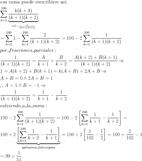 TEX: \[<br />\begin{gathered}<br />  esa{\text{ suma puede reescribirse asi:}} \hfill \\<br />  \sum\limits_{k = 1}^{100} {\underbrace {\frac{{k(k + 3)}}<br />{{(k + 1)(k + 2)}}}_{ = 1 - \frac{2}<br />{{(k + 1)(k + 2)}}}}  \hfill \\<br />   = \sum\limits_{k = 1}^{100} {1 - \sum\limits_{k = 1}^{100} {\frac{2}<br />{{(k + 1)(k + 2)}} = 100 - 2\sum\limits_{k = 1}^{100} {\frac{1}<br />{{(k + 1)(k + 2)}}} } }  \hfill \\<br />  por\_fracciones\_parciales: \hfill \\<br />  \frac{1}<br />{{(k + 1)(k + 2)}} = \frac{A}<br />{{k + 1}} + \frac{B}<br />{{k + 2}} = \frac{{A(k + 2) + B(k + 1)}}<br />{{(k + 1)(k + 2)}} \Rightarrow  \hfill \\<br />  1 = A(k + 2) + B(k + 1) = k(A + B) + 2A + B \Rightarrow  \hfill \\<br />  A + B = 0 \wedge 2A + B = 1 \hfill \\<br />  \therefore A = 1 \wedge B =  - 1 \Rightarrow  \hfill \\<br />  \frac{1}<br />{{(k + 1)(k + 2)}} = \frac{1}<br />{{k + 1}} - \frac{1}<br />{{k + 2}} \hfill \\<br />  volviendo\_a\_la\_suma: \hfill \\<br />  100 - 2\sum\limits_{k = 1}^{100} {\frac{1}<br />{{(k + 1)(k + 2)}}}  = 100 - 2\left[ {\sum\limits_{k = 1}^{100} {\frac{1}<br />{{k + 1}} - \frac{1}<br />{{k + 2}}} } \right] =  \hfill \\<br />  100 + 2\underbrace {\left[ {\sum\limits_{k = 1}^{100} {\frac{1}<br />{{k + 2}} - \frac{1}<br />{{k + 1}}} } \right]}_{aplicamos\_telescopica} = 100 + 2\left[ {\frac{1}<br />{{102}} - \frac{1}<br />{2}} \right] = 100 + \frac{2}<br />{{102}} - 1 \hfill \\<br />   = 99 + \frac{1}<br />{{51}} \hfill \\ <br />\end{gathered} <br />\]<br />