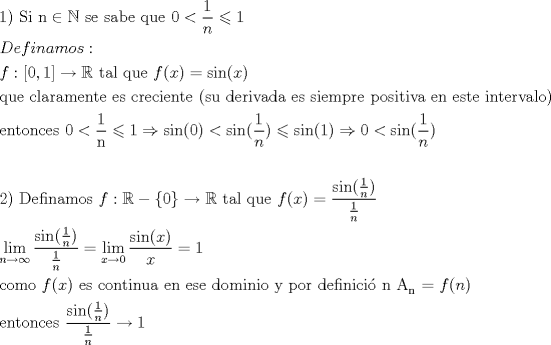 TEX: \[<br />\begin{gathered}<br />  1){\text{ Si n}} \in \mathbb{N}{\text{ se sabe que }}0 < \frac{1}<br />{n} \leqslant 1 \hfill \\<br />  Definamos: \hfill \\<br />  f:[0,1] \to \mathbb{R}{\text{ tal que }}f(x) = \sin (x) \hfill \\<br />  {\text{que claramente es creciente (su derivada es siempre positiva en este intervalo)}} \hfill \\<br />  {\text{entonces 0}} < \frac{{\text{1}}}<br />{{\text{n}}} \leqslant 1 \Rightarrow \sin (0) < \sin (\frac{1}<br />{n}) \leqslant \sin (1) \Rightarrow 0 < \sin (\frac{1}<br />{n}) \hfill \\<br />   \hfill \\<br />  2){\text{ Definamos }}f:\mathbb{R} - \left\{ 0 \right\} \to \mathbb{R}{\text{ tal que }}f(x) = \frac{{\sin (\frac{1}<br />{n})}}<br />{{\frac{1}<br />{n}}} \hfill \\<br />  \mathop {\lim }\limits_{n \to \infty } \frac{{\sin (\frac{1}<br />{n})}}<br />{{\frac{1}<br />{n}}} = \mathop {\lim }\limits_{x \to 0} \frac{{\sin (x)}}<br />{x} = 1 \hfill \\<br />  {\text{como }}f(x){\text{ es continua en ese dominio y por definici\'o n A}}_{\text{n}} {\text{ = }}f(n){\text{ }} \hfill \\<br />  {\text{entonces  }}\frac{{\sin (\frac{1}<br />{n})}}<br />{{\frac{1}<br />{n}}} \to 1 \hfill \\ <br />\end{gathered} <br />\]<br />