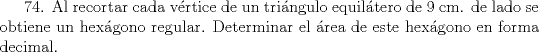 TEX: 74. Al recortar cada vrtice de un tringulo equiltero de 9 cm. de lado se obtiene un hexgono regular. Determinar el rea de este hexgono en forma decimal.   