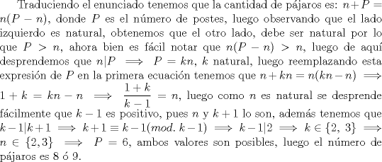 TEX: Traduciendo el enunciado tenemos que la cantidad de pjaros es: $n+P=n(P-n)$, donde $P$ es el nmero de postes, luego observando que el lado izquierdo es natural, obtenemos que el otro lado, debe ser natural por lo que $P>n$, ahora bien es fcil notar que $n(P-n)>n$, luego de aqu desprendemos que $n|P \implies P=kn$, $k$ natural, luego reemplazando esta expresin de $P$ en la primera ecuacin tenemos que $n+kn=n(kn-n) \implies 1+k=kn-n \implies \dfrac{1+k}{k-1}=n$, luego como $n$ es natural se desprende fcilmente que $k-1$ es positivo, pues $n$ y $k+1$ lo son, adems tenemos que $k-1|k+1 \implies k+1 \equiv k-1(mod. \ k-1) \implies k-1|2 \implies k\in \{ 2, \ 3 \} \implies n \in \{2, 3 \} \implies P =6$, ambos valores son posibles, luego el nmero de pjaros es $8$  $9$.