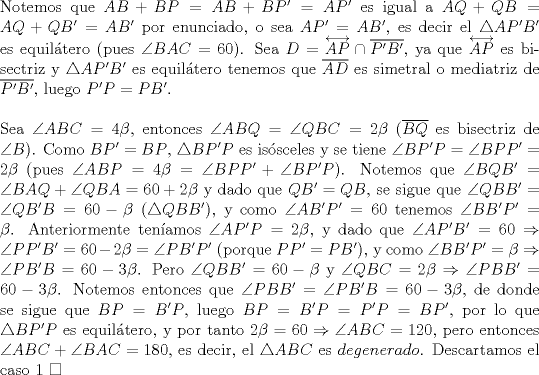 TEX: \noindent Notemos que $AB+BP=AB+BP'=AP'$ es igual a $AQ+QB=AQ+QB'=AB'$ por enunciado, o sea $AP'=AB'$, es decir el $\triangle{AP'B'}$ es equil\'atero (pues $\angle{BAC}=60$). Sea $D=\overleftrightarrow{AP}\cap\overline{P'B'}$, ya que $\overleftrightarrow{AP}$ es bisectriz y $\triangle{AP'B'}$ es equil\'atero tenemos que $\overline{AD}$ es simetral o mediatriz de $\overline{P'B'}$, luego $P'P=PB'$.\\<br /><br />\noindent Sea $\angle{ABC}=4\beta$, entonces $\angle{ABQ}=\angle{QBC}=2\beta$ ($\overline{BQ}$ es bisectriz de $\angle{B}$). Como $BP'=BP$, $\triangle{BP'P}$ es is\'osceles y se tiene $\angle{BP'P}=\angle{BPP'}=2\beta$ (pues $\angle{ABP}=4\beta=\angle{BPP'}+\angle{BP'P}$). Notemos que $\angle{BQB'}=\angle{BAQ}+\angle{QBA}=60+2\beta$ y dado que $QB'=QB$, se sigue que $\angle{QBB'}=\angle{QB'B}=60-\beta$ ($\triangle{QBB'}$), y como $\angle{AB'P'}=60$ tenemos $\angle{BB'P'}=\beta$. Anteriormente ten\'iamos $\angle{AP'P}=2\beta$, y dado que $\angle{AP'B'}=60\Rightarrow\angle{PP'B'}=60-2\beta=\angle{PB'P'}$ (porque $PP'=PB'$), y como $\angle{BB'P'}=\beta\Rightarrow\angle{PB'B}=60-3\beta$. Pero $\angle{QBB'}=60-\beta$ y $\angle{QBC}=2\beta\Rightarrow\angle{PBB'}=60-3\beta$. Notemos entonces que $\angle{PBB'}=\angle{PB'B}=60-3\beta$, de donde se sigue que $BP=B'P$, luego $BP=B'P=P'P=BP'$, por lo que $\triangle{BP'P}$ es equil\'atero, y por tanto $2\beta=60\Rightarrow\angle{ABC}=120$, pero entonces $\angle{ABC}+\angle{BAC}=180$, es decir, el $\triangle{ABC}$ es $degenerado$. Descartamos el caso $1\ \square$