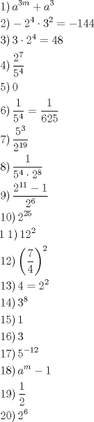 TEX: \[<br />\begin{gathered}<br />  \left. 1 \right)a^{3m}  + a^3  \hfill \\<br />  \left. 2 \right) - 2^4  \cdot 3^2  =  - 144 \hfill \\<br />  \left. 3 \right)3 \cdot 2^4  = 48 \hfill \\<br />  \left. 4 \right)\frac{{2^7 }}<br />{{5^4 }} \hfill \\<br />  \left. 5 \right)0 \hfill \\<br />  \left. 6 \right)\frac{1}<br />{{5^4 }} = \frac{1}<br />{{625}} \hfill \\<br />  \left. 7 \right)\frac{{5^3 }}<br />{{2^{19} }} \hfill \\<br />  \left. 8 \right)\frac{1}<br />{{5^4  \cdot 2^8 }} \hfill \\<br />  \left. 9 \right)\frac{{2^{11}  - 1}}<br />{{2^6 }} \hfill \\<br />  \left. {10} \right)2^{25}  \hfill \\<br />  1\left. 1 \right)12^2  \hfill \\<br />  \left. {12} \right)\left( {\frac{7}<br />{4}} \right)^2  \hfill \\<br />  \left. {13} \right)4 = 2^2  \hfill \\<br />  \left. {14} \right)3^8  \hfill \\<br />  \left. {15} \right)1 \hfill \\<br />  \left. {16} \right)3 \hfill \\<br />  \left. {17} \right)5^{ - 12}  \hfill \\<br />  \left. {18} \right)a^m  - 1 \hfill \\<br />  \left. {19} \right)\frac{1}<br />{2} \hfill \\<br />  \left. {20} \right)2^6  \hfill \\ <br />\end{gathered} <br />\]<br /><br />