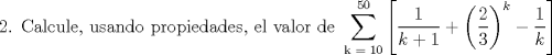 TEX: <br />\[<br />\begin{gathered}<br />  {\text{2}}{\text{. Calcule}}{\text{, usando propiedades}}{\text{, el valor de }}\sum\limits_{{\text{k = 10}}}^{{\text{50}}} {\left[ {\frac{1}<br />{{k + 1}} + \left( {\frac{2}<br />{3}} \right)^k  - \frac{1}<br />{k}} \right]}<br />\end{gathered} <br />\]<br />