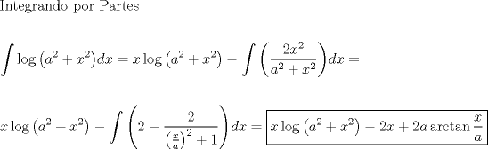 TEX: \[<br />\begin{gathered}<br />  {\text{Integrando por Partes}} \hfill \\<br />   \hfill \\<br />  \int {\log \left( {a^2  + x^2 } \right)} dx = x\log \left( {a^2  + x^2 } \right) - \int {\left( {\frac{{2x^2 }}<br />{{a^2  + x^2 }}} \right)} dx =  \hfill \\<br />   \hfill \\<br />  x\log \left( {a^2  + x^2 } \right) - \int {\left( {2 - \frac{2}<br />{{\left( {\frac{x}<br />{a}} \right)^2  + 1}}} \right)} dx = \boxed{x\log \left( {a^2  + x^2 } \right) - 2x + 2a\arctan \frac{x}<br />{a}} \hfill \\ <br />\end{gathered} <br />\]<br />