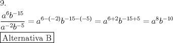 TEX: \[<br />\begin{gathered}<br />  9. \hfill \\<br />  \frac{{a^6 b^{ - 15} }}<br />{{a^{ - 2} b^{ - 5} }} = a^{6 - \left( { - 2} \right)} b^{ - 15 - \left( { - 5} \right)}  = a^{6 + 2} b^{ - 15 + 5}  = a^8 b^{ - 10}  \hfill \\<br />  \boxed{{\text{Alternativa B}}} \hfill \\ <br />\end{gathered} <br />\]