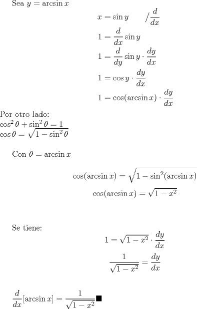 TEX: Sea $y=\arcsin x$<br />\begin{equation*}<br />\begin{aligned}<br />x &= \sin y \qquad \big/ \frac{d}{dx}\\<br />1 &= \dfrac{d}{dx} \sin y\\<br />1 &= \dfrac{d}{dy} \sin y \cdot \dfrac{dy}{dx}\\<br />1 &= \cos y \cdot \dfrac{dy}{dx}\\<br />1 &= \cos (\arcsin x) \cdot \dfrac{dy}{dx}<br />\end{aligned}<br />\end{equation*}<br />Por otro lado:\\<br />$\cos^2 \theta+\sin^2 \theta =1$\\<br />$\cos \theta = \sqrt{1-\sin^2 \theta}$\\<br /><br />Con $\theta =\arcsin x$\\<br />$$\cos (\arcsin x) = \sqrt{1- \sin^2 (\arcsin x)}$$<br />$$\cos (\arcsin x) = \sqrt{1-x^2}$$\\<br /><br />Se tiene:<br />$$1= \sqrt{1-x^2} \cdot \dfrac{dy}{dx}$$<br />$$\dfrac{1}{\sqrt{1-x^2}}=\dfrac{dy}{dx}$$\\<br /><br />$\dfrac{d}{dx} [\arcsin x]= \dfrac{1}{\sqrt{1-x^2}} \blacksquare$