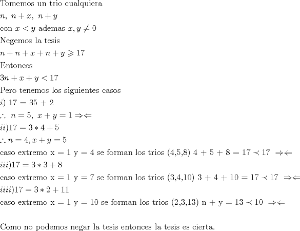 TEX: \[<br />\begin{gathered}<br />  {\text{Tomemos un trio cualquiera}} \hfill \\<br />  n,{\text{ }}n + x,{\text{ }}n + y \hfill \\<br />  {\text{con }}x < y{\text{ ademas }}x,y \ne 0 \hfill \\<br />  {\text{Negemos la tesis}} \hfill \\<br />  n + n + x + n + y \geqslant 17 \hfill \\<br />  {\text{Entonces}} \hfill \\<br />  3n + x + y < 17 \hfill \\<br />  {\text{Pero tenemos los siguientes casos}} \hfill \\<br />  i{\text{) 17  =  3}}{\text{5 + 2}} \hfill \\<br />  \therefore {\text{ }}n = 5,{\text{ }}x + y = 1 \Rightarrow  \Leftarrow  \hfill \\<br />  ii)17 = 3*4 + 5 \hfill \\<br />  \therefore n = 4,x + y = 5 \hfill \\<br />  {\text{caso extremo x = 1 y = 4 se forman los trios (4}}{\text{,5}}{\text{,8) 4 + 5 + 8 = 17}} \prec {\text{17 }} \Rightarrow  \Leftarrow  \hfill \\<br />  iii)17 = 3*3 + 8 \hfill \\<br />  {\text{caso extremo x = 1 y = 7 se forman los trios (3}}{\text{,4}}{\text{,10) 3 + 4 + 10 = 17}} \prec {\text{17 }} \Rightarrow  \Leftarrow  \hfill \\<br />  iiii)17 = 3*2 + 11 \hfill \\<br />  {\text{caso extremo x = 1 y = 10 se forman los trios (2}}{\text{,3}}{\text{,13) n + y = 13}} \prec {\text{10 }} \Rightarrow  \Leftarrow  \hfill \\<br />   \hfill \\<br />  {\text{Como no podemos negar la tesis entonces la tesis es cierta}}{\text{.}} \hfill \\ <br />\end{gathered} <br />\]<br />