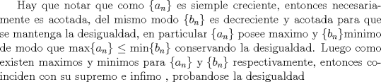 TEX: Hay que notar que como $\{a_n\}$ es siemple creciente, entonces necesariamente es acotada, del mismo modo $\{b_n\}$ es decreciente y acotada para que se mantenga la desigualdad, en particular $\{a_n\}$ posee maximo y $\{b_n\}$minimo de modo que  $\max\{a_n\}\le \min\{b_n\}$ conservando la desigualdad. Luego como existen maximos y minimos para $\{a_n\}$ y $\{b_n\}$ respectivamente, entonces coinciden con su supremo e infimo , probandose la desigualdad