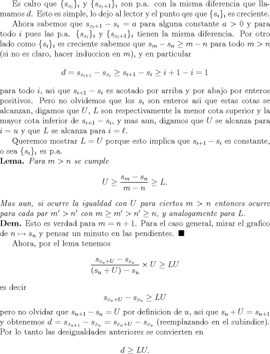 TEX: <br />Es calro que $\{s_{s_i}\}_i$ y $\{s_{s_i+1}\}_i$ son p.a. con la misma diferencia que llamamos $d$. Esto es simple, lo dejo al lector y el punto qes que $\{s_i\}_i$ es creciente.<br /><br />Ahora sabemos que $s_{s_i+1}-s_i=a$ para alguna constante $a>0$ y para todo $i$ pues las p.a. $\{s_{s_i}\}_i$ y $\{s_{s_i+1}\}_i$ tienen la misma diferencia. Por otro lado como $\{s_i\}_i$ es creciente sabemos que $s_m-s_n\ge m-n$ para todo $m>n$ (si no es claro, hacer induccion en $m$), y en particular<br />$$<br />d=s_{s_{i+1}}-s_{s_i}\ge s_{i+1}-s_i\ge i+1-i=1<br />$$<br />para todo $i$, asi que $s_{i+1}-s_i$ es acotado por arriba y por abajo por enteros positivos. Pero no olvidemos que los $s_i$ son enteros asi que estas cotas se alcanzan, digamos que $U$, $L$ son respectivamente la menor cota superior y la mayor cota inferior de $s_{i+1}-s_i$, y mas aun, digamos que $U$ se alcanza para $i=u$ y que $L$ se alcanza para $i=\ell$.<br /><br />Queremos mostrar $L=U$ porque esto implica que $s_{i+1}-s_i$ es constante, o sea $\{s_i\}_i$ es p.a.<br /><br />\noindent\textbf{Lema.} \textit{Para $m>n$ se cumple}<br />$$<br />U\ge \frac{s_{m}-s_n}{m-n}\ge L.<br />$$<br />\textit{Mas aun, si ocurre la igualdad con $U$ para ciertos $m>n$ entonces ocurre para cada par $m'>n'$ con $m\ge m'>n'\ge n$, y analogamente para $L$.}<br /><br />\noindent\textbf{Dem.} Esto es verdad para $m=n+1$. Para el caso general, mirar el grafico de $n\mapsto s_n$ y pensar un minuto en las pendientes. $\blacksquare$<br /><br />Ahora, por el lema tenemos<br />$$<br />\frac{s_{s_u+U}-s_{s_u}}{(s_u+U)-s_u}\times U\ge LU<br />$$<br />es decir <br />$$<br />s_{s_u+U}-s_{s_u}\ge LU<br />$$<br />pero no olvidar que $s_{u+1}-s_u=U$ por definicion de $u$, asi que $s_u+U=s_{u+1}$ y obtenemos $d=s_{s_{u+1}}-s_{s_u}=s_{s_u+U}-s_{s_u}$ (reemplazando en el subindice). Por lo tanto las desigualdades anteriores se convierten en<br />$$<br />d\ge LU.<br />$$<br />