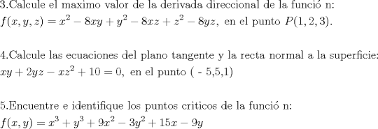 TEX: % MathType!MTEF!2!1!+-<br />% feaafiart1ev1aaatCvAUfeBSjuyZL2yd9gzLbvyNv2CaerbuLwBLn<br />% hiov2DGi1BTfMBaeXatLxBI9gBaerbd9wDYLwzYbItLDharqqtubsr<br />% 4rNCHbGeaGqiVu0Je9sqqrpepC0xbbL8F4rqqrFfpeea0xe9Lq-Jc9<br />% vqaqpepm0xbba9pwe9Q8fs0-yqaqpepae9pg0FirpepeKkFr0xfr-x<br />% fr-xb9adbaqaaeGaciGaaiaabeqaamaabaabaaGceaqabeaacaaIZa<br />% GaaiOlaiaaboeacaqGHbGaaeiBaiaabogacaqG1bGaaeiBaiaabwga<br />% caqGGaGaaeyzaiaabYgacaqGGaGaaeyBaiaabggacaqG4bGaaeyAai<br />% aab2gacaqGVbGaaeiiaiaabAhacaqGHbGaaeiBaiaab+gacaqGYbGa<br />% aeiiaiaabsgacaqGLbGaaeiiaiaabYgacaqGHbGaaeiiaiaabsgaca<br />% qGLbGaaeOCaiaabMgacaqG2bGaaeyyaiaabsgacaqGHbGaaeiiaiaa<br />% bsgacaqGPbGaaeOCaiaabwgacaqGJbGaae4yaiaabMgacaqGVbGaae<br />% OBaiaabggacaqGSbGaaeiiaiaabsgacaqGLbGaaeiiaiaabYgacaqG<br />% HbGaaeiiaiaabAgacaqG1bGaaeOBaiaabogacaqGPbGaae48aiaab6<br />% gacaqG6aaabaGaamOzaiaacIcacaWG4bGaaiilaiaadMhacaGGSaGa<br />% amOEaiaacMcacqGH9aqpcaWG4bWaaWbaaSqabeaacaaIYaaaaOGaey<br />% OeI0IaaGioaiaadIhacaWG5bGaey4kaSIaamyEamaaCaaaleqabaGa<br />% aGOmaaaakiabgkHiTiaaiIdacaWG4bGaamOEaiabgUcaRiaadQhada<br />% ahaaWcbeqaaiaaikdaaaGccqGHsislcaaI4aGaamyEaiaadQhacaGG<br />% SaGaaeiiaiaabwgacaqGUbGaaeiiaiaabwgacaqGSbGaaeiiaiaabc<br />% hacaqG1bGaaeOBaiaabshacaqGVbGaaeiiaiaadcfacaGGOaGaaGym<br />% aiaacYcacaaIYaGaaiilaiaaiodacaGGPaGaaiOlaaqaaaqaaiaais<br />% dacaGGUaGaae4qaiaabggacaqGSbGaae4yaiaabwhacaqGSbGaaeyz<br />% aiaabccacaqGSbGaaeyyaiaabohacaqGGaGaaeyzaiaabogacaqG1b<br />% GaaeyyaiaabogacaqGPbGaae4Baiaab6gacaqGLbGaae4Caiaabcca<br />% caqGKbGaaeyzaiaabYgacaqGGaGaaeiCaiaabYgacaqGHbGaaeOBai<br />% aab+gacaqGGaGaaeiDaiaabggacaqGUbGaae4zaiaabwgacaqGUbGa<br />% aeiDaiaabwgacaqGGaGaaeiiaiaabMhacaqGGaGaaeiBaiaabggaca<br />% qGGaGaaeOCaiaabwgacaqGJbGaaeiDaiaabggacaqGGaGaaeOBaiaa<br />% b+gacaqGYbGaaeyBaiaabggacaqGSbGaaeiiaiaabggacaqGGaGaae<br />% iBaiaabggacaqGGaGaae4CaiaabwhacaqGWbGaaeyzaiaabkhacaqG<br />% MbGaaeyAaiaabogacaqGPbGaaeyzaiaabQdaaeaacaWG4bGaamyEai<br />% abgUcaRiaaikdacaWG5bGaamOEaiabgkHiTiaadIhacaWG6bWaaWba<br />% aSqabeaacaaIYaaaaOGaey4kaSIaaGymaiaaicdacqGH9aqpcaaIWa<br />% GaaiilaiaabccacaqGLbGaaeOBaiaabccacaqGLbGaaeiBaiaabcca<br />% caqGWbGaaeyDaiaab6gacaqG0bGaae4BaiaabccacaqGOaGaaeylai<br />% aabwdacaqGSaGaaeynaiaabYcacaqGXaGaaeykaaqaaaqaaiaabwda<br />% caqGUaGaaeyraiaab6gacaqGJbGaaeyDaiaabwgacaqGUbGaaeiDai<br />% aabkhacaqGLbGaaeiiaiaabwgacaqGGaGaaeyAaiaabsgacaqGLbGa<br />% aeOBaiaabshacaqGPbGaaeOzaiaabMgacaqGXbGaaeyDaiaabwgaca<br />% qGGaGaaeiBaiaab+gacaqGZbGaaeiiaiaabchacaqG1bGaaeOBaiaa<br />% bshacaqGVbGaae4CaiaabccacaqGJbGaaeOCaiaabMgacaqG0bGaae<br />% yAaiaabogacaqGVbGaae4CaiaabccacaqGKbGaaeyzaiaabccacaqG<br />% SbGaaeyyaiaabccacaqGMbGaaeyDaiaab6gacaqGJbGaaeyAaiaabo<br />% pacaqGUbGaaeOoaaqaaiaadAgacaGGOaGaamiEaiaacYcacaWG5bGa<br />% aiykaiabg2da9iaadIhadaahaaWcbeqaaiaaiodaaaGccqGHRaWkca<br />% WG5bWaaWbaaSqabeaacaaIZaaaaOGaey4kaSIaaGyoaiaadIhadaah<br />% aaWcbeqaaiaaikdaaaGccqGHsislcaaIZaGaamyEamaaCaaaleqaba<br />% GaaGOmaaaakiabgUcaRiaaigdacaaI1aGaamiEaiabgkHiTiaaiMda<br />% caWG5baaaaa!4DD5!<br />\[<br />\begin{gathered}<br />  3.{\text{Calcule el maximo valor de la derivada direccional de la funci\'o n:}} \hfill \\<br />  f(x,y,z) = x^2  - 8xy + y^2  - 8xz + z^2  - 8yz,{\text{ en el punto }}P(1,2,3). \hfill \\<br />   \hfill \\<br />  4.{\text{Calcule las ecuaciones del plano tangente  y la recta normal a la superficie:}} \hfill \\<br />  xy + 2yz - xz^2  + 10 = 0,{\text{ en el punto ( - 5}}{\text{,5}}{\text{,1)}} \hfill \\<br />   \hfill \\<br />  {\text{5}}{\text{.Encuentre e identifique los puntos criticos de la funci\'o n:}} \hfill \\<br />  f(x,y) = x^3  + y^3  + 9x^2  - 3y^2  + 15x - 9y \hfill \\ <br />\end{gathered} <br />\]<br />