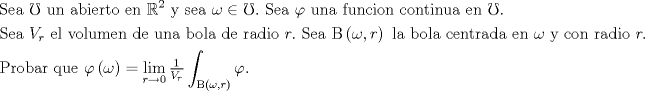 TEX: <br />\[<br />\begin{gathered}<br />  {\text{Sea }}\mho {\text{ un abierto en }}\mathbb{R}^2 {\text{ y sea }}\omega  \in \mho .{\text{ Sea }}\varphi {\text{ una funcion continua en }}\mho . \hfill \\<br />  {\text{Sea }}V_r {\text{ el volumen de una bola de radio }}r.{\text{ Sea }}{\rm B}\left( {\omega ,r} \right){\text{ la bola centrada en }}\omega {\text{ y con radio }}r. \hfill \\<br />  {\text{Probar que }}\varphi \left( \omega  \right) = \mathop {\lim }\limits_{r \to 0} \tfrac{1}<br />{{V_r }}\int_{{\rm B}\left( {\omega ,r} \right)} \varphi  . \hfill \\ <br />\end{gathered} <br />\]<br />