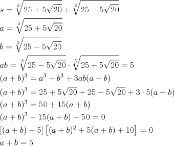 TEX: \[<br />\begin{gathered}<br />  s = \sqrt[3]{{25 + 5\sqrt {20} }} + \sqrt[3]{{25 - 5\sqrt {20} }} \hfill \\<br />  a = \sqrt[3]{{25 + 5\sqrt {20} }} \hfill \\<br />  b = \sqrt[3]{{25 - 5\sqrt {20} }} \hfill \\<br />  ab = \sqrt[3]{{25 - 5\sqrt {20} }} \cdot \sqrt[3]{{25 + 5\sqrt {20} }} = 5 \hfill \\<br />  (a + b)^3  = a^3  + b^3  + 3ab(a + b) \hfill \\<br />  (a + b)^3  = 25 + 5\sqrt {20}  + 25 - 5\sqrt {20}  + 3 \cdot 5(a + b) \hfill \\<br />  (a + b)^3  = 50 + 15(a + b) \hfill \\<br />  (a + b)^3  - 15(a + b) - 50 = 0 \hfill \\<br />  \left[ {(a + b) - 5} \right]\left[ {(a + b)^2  + 5(a + b) + 10} \right] = 0 \hfill \\<br />  a + b = 5 \hfill \\ <br />\end{gathered} <br />\]<br />