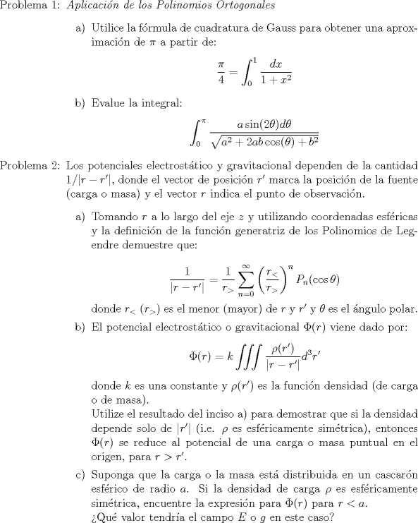 TEX: \begin{itemize}<br />\item[Problema 1:] \emph{Aplicacin de los Polinomios Ortogonales}<br />\begin{itemize}<br />\item[a)] Utilice la frmula de cuadratura de Gauss para obtener una aproximacin de $\pi$ a partir de:<br />$$\displaystyle \frac{\pi}{4} = \int_0^1 \frac{dx}{1+x^2}$$<br />\item[b)] Evalue la integral:<br />$$\displaystyle \int_0^{\pi} \frac{a \sin (2 \theta) d \theta}{\sqrt{a^2 + 2ab \cos (\theta) + b^2}}$$<br />\end{itemize}<br />\item[Problema 2:] Los potenciales electrosttico y gravitacional dependen de la cantidad $1/|r-r'|$, donde el vector de posicin $r'$ marca la posicin de la fuente (carga o masa) y el vector $r$ indica el punto de observacin.<br />\begin{itemize}<br />\item[a)] Tomando $r$ a lo largo del eje $z$ y utilizando coordenadas esfricas y la definicin de la funcin generatriz de los Polinomios de Legendre demuestre que:\\<br />$$\displaystyle \frac{1}{|r-r'|} = \frac{1}{r_{>}} \sum_{n=0}^{\infty} \left( \frac{r_{<}}{r_{>}} \right)^n P_n(\cos \theta)$$<br />donde $r_{<}$ $(r_{>})$ es el menor (mayor) de $r$ y $r'$ y $\theta$ es el ngulo polar.<br />\item[b)] El potencial electrosttico o gravitacional $\Phi $ viene dado por:<br />$$\displaystyle \Phi  = k \iiint \frac{\rho (r')}{|r-r'|} d^3r'$$<br />donde $k$ es una constante y $\rho(r')$ es la funcin densidad (de carga o de masa).\\<br />Utilize el resultado del inciso a) para demostrar que si la densidad depende solo de $|r'|$ (i.e. $\rho$ es esfricamente simtrica), entonces $\Phi $ se reduce al potencial de una carga o masa puntual en el origen, para $r > r'$. <br />\item[c)] Suponga que la carga o la masa est distribuida en un cascarn esfrico de radio $a$. Si la densidad de carga $\rho$ es esfricamente simtrica, encuentre la expresin para $\Phi$ para $r<a$.\\<br />Qu valor tendra el campo $E$ o $g$ en este caso?<br />\end{itemize}<br />\end{itemize}