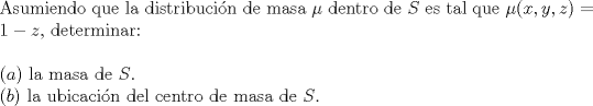 TEX: <br /><br />\noindent Asumiendo que la distribucin de masa $\mu$ dentro de $S$ es tal que $\mu(x,y,z) = 1-z$, determinar:\\<br /><br />\noindent $(a)$ la masa de $S$.\\<br />$(b)$ la ubicacin del centro de masa de $S$.<br /><br /><br />