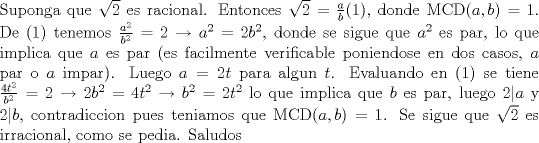 TEX: \noindent Suponga que $\sqrt{2}$ es racional. Entonces $\sqrt{2}=\frac{a}{b}$(1), donde MCD$(a,b)=1$. De (1) tenemos $\frac{a^2}{b^2}=2\to a^2=2b^2$, donde se sigue que $a^2$ es par, lo que implica que $a$ es par (es facilmente verificable poniendose en dos casos, $a$ par o $a$ impar). Luego $a=2t$ para algun $t$. Evaluando en (1) se tiene $\frac{4t^2}{b^2}=2\to 2b^2=4t^2\to b^2=2t^2$ lo que implica que $b$ es par, luego $2|a$ y $2|b$, contradiccion pues teniamos que MCD$(a,b)=1$. Se sigue que $\sqrt{2}$ es irracional, como se pedia. Saludos