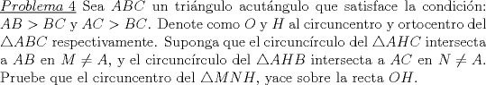 TEX: \noindent\underline{$Problema\ 4$} Sea $ABC$ un tringulo acutngulo que satisface la condicin: $AB>BC$ y $AC>BC$. Denote como $O$ y $H$ al circuncentro y ortocentro del $\triangle ABC$ respectivamente. Suponga que el circuncrculo del $\triangle AHC$ intersecta a $AB$ en $M\not=A$, y el circuncrculo del $\triangle AHB$ intersecta a $AC$ en $N\not = A$. Pruebe que el circuncentro del $\triangle MNH$, yace sobre la recta $OH$.