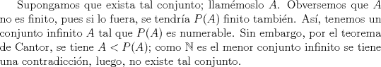 TEX: Supongamos que exista tal conjunto; llammoslo $A$. Obversemos que $A$ no es finito, pues si lo fuera, se tendra $P(A)$ finito tambin. As, tenemos un conjunto infinito $A$ tal que $P(A)$ es numerable. Sin embargo, por el teorema de Cantor, se tiene $A < P(A)$; como $\mathbb{N}$ es el menor conjunto infinito se tiene una contradiccin, luego, no existe tal conjunto.