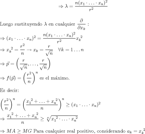 TEX: $\\$ \begin{center}$\Rightarrow \lambda = \dfrac{n(x_1\cdot \hdots \cdot x_n)^2}{r^2}$ \end{center} $\\$<br />Luego sustituyendo $\lambda$ en cualquier $\dfrac{\partial}{\partial x_k}$ :<br /><br />$\\ \Rightarrow (x_1\cdot \hdots \cdot x_n)^2 = \dfrac{n(x_1\cdot \hdots \cdot x_n)^2}{r^2} x_k^{\ 2} \\<br />\Rightarrow x_k^{\ 2} = \dfrac{r^2}{n} \to x_k = \dfrac{r}{\sqrt{n}}\quad \forall k=1\hdots n \\ \\<br />\Rightarrow \vec{p} = \left(\dfrac{r}{\sqrt{n}},\hdots ,\dfrac{r}{\sqrt{n}}\right) \\ $<br />$\\$ $\Rightarrow f(\vec{p}) = \left(\dfrac{r^2}{n}\right)^n$ es el mximo.<br /><br />$\\$Es decir:<br /><br />$\\ \left(\dfrac{r^2}{n} \right)^n = \left ( \dfrac{x_1^{\ 2}+\hdots+x_n^{\ 2}}{n} \right)^n \ge (x_1\cdot \hdots \cdot x_n)^2 \\ \\<br />\Rightarrow \dfrac{x_1^{\ 2}+\hdots+x_n^{\ 2}}{n} \ge \sqrt[n]{x_1^{\ 2}\cdot \hdots \cdot x_n^{\ 2}} \\ \\<br />\Rightarrow MA \ge MG$ Para cualquier real positivo, considerando $a_k = x_k^{\ 2}$