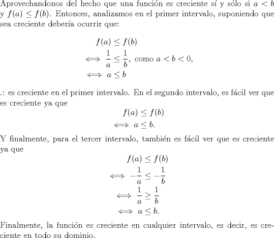 TEX: \noindent Aprovechandonos del hecho que una funcin es creciente s y slo si $a<b$ y $f(a)\leq f(b)$. Entonces, analizamos en el primer intervalo, suponiendo que sea creciente debera ocurrir que:<br />\begin{equation*}\begin{aligned}<br />f(a)&\leq f(b)\\<br />\iff \frac{1}{a}&\leq \frac{1}{b},\text{ como }a<b<0,\\<br />\iff a &\leq b<br />\end{aligned}\end{equation*}<br />.: es creciente en el primer intervalo. En el segundo intervalo, es fcil ver que es creciente ya que<br />\begin{equation*}\begin{aligned}<br />f(a)&\leq f(b)\\<br />\iff a &\leq b.<br />\end{aligned}\end{equation*}<br />Y finalmente, para el tercer intervalo, tambin es fcil ver que es creciente ya que<br />\begin{equation*}\begin{aligned}<br />f(a)&\leq f(b)\\<br />\iff -\frac{1}{a} &\leq -\frac{1}{b}\\<br />\iff \frac{1}{a} &\geq \frac{1}{b}\\<br />\iff a &\leq b.<br />\end{aligned}\end{equation*}<br />Finalmente, la funcin es creciente en cualquier intervalo, es decir, es creciente en todo su dominio.