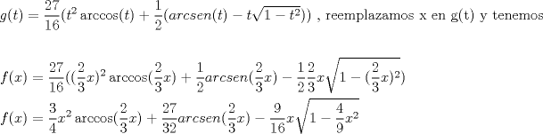 TEX: \[<br />\begin{gathered}<br />  g(t) = \frac{{27}}<br />{{16}}(t^2 \arccos (t) + \frac{1}<br />{2}(arcsen(t) - t\sqrt {1 - t^2 } )){\text{  }}{\text{, reemplazamos x en g(t) y tenemos}} \hfill \\<br />   \hfill \\<br />  f(x) = \frac{{27}}<br />{{16}}((\frac{2}<br />{3}x)^2 \arccos (\frac{2}<br />{3}x) + \frac{1}<br />{2}arcsen(\frac{2}<br />{3}x) - \frac{1}<br />{2}\frac{2}<br />{3}x\sqrt {1 - (\frac{2}<br />{3}x)^2 } ) \hfill \\<br />  f(x) = \frac{3}<br />{4}x^2 \arccos (\frac{2}<br />{3}x) + \frac{{27}}<br />{{32}}arcsen(\frac{2}<br />{3}x) - \frac{9}<br />{{16}}x\sqrt {1 - \frac{4}<br />{9}x^2 }  \hfill \\<br />  {\text{              }} \hfill \\ <br />\end{gathered} <br />\]<br />