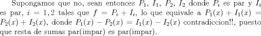 TEX: Supongamos que no, sean entonces $P_1$, $I_1$, $P_2$, $I_2$ donde $P_i$ es par y $I_i$ es par, $i=1,2$ tales que $f=P_i+I_i$, lo que equivale a $P_1(x)+I_1(x)=P_2(x)+I_2(x)$, donde $P_1(x)-P_2(x)=I_1(x)-I_2(x)$ contradiccion!!, puesto que resta de sumas par(impar) es par(impar).