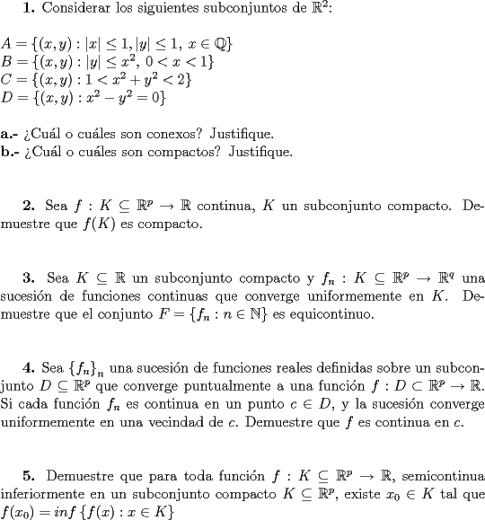 TEX: \textbf{1.} Considerar los siguientes subconjuntos de $\mathbb{R}^2$:\\\\<br />$A=\left\{(x,y):|x|\leq1,|y|\leq1,\:x\in\mathbb{Q}\right\}$\\<br />$B=\left\{(x,y):|y|\leq x^2,\:0<x<1\right\}$\\<br />$C=\left\{(x,y):1<x^2+y^2<2\right\}$\\<br />$D=\left\{(x,y):x^2-y^2=0\right\}$\\\\<br />\textbf{a.-} >Cu\'al o cu\'ales son conexos? Justifique.\\<br />\textbf{b.-} >Cu\'al o cu\'ales son compactos? Justifique.\\\\<br /><br />\textbf{2.} Sea $f:K\subseteq\mathbb{R}^p\to\mathbb{R}$ continua, $K$ un subconjunto compacto. Demuestre que $f(K)$ es compacto.\\\\<br /><br />\textbf{3.} Sea $K\subseteq\mathbb{R}$ un subconjunto compacto y $f_n:K\subseteq\mathbb{R}^p\to\mathbb{R}^q$ una sucesi\'on de funciones continuas que converge uniformemente en $K$. Demuestre que el conjunto $F=\left\{f_n:n\in\mathbb{N}\right\}$ es equicontinuo.\\\\<br /><br />\textbf{4.} Sea $\left\{f_n\right\}_n$ una sucesi\'on de funciones reales definidas sobre un subconjunto $D\subseteq\mathbb{R}^p$ que converge puntualmente a una funci\'on $f:D\subset\mathbb{R}^p\to\mathbb{R}$. Si cada funci\'on $f_n$ es continua en un punto $c\in D$, y la sucesi\'on converge uniformemente en una vecindad de $c$. Demuestre que $f$ es continua en $c$.\\\\<br /><br />\textbf{5.} Demuestre que para toda funci\'on $f:K\subseteq\mathbb{R}^p\to\mathbb{R}$, semicontinua inferiormente en un subconjunto compacto $K\subseteq\mathbb{R}^p$, existe $x_0\in K$ tal que $f(x_0)=inf\left\{f(x):x\in K\right\}$<br />\end{document}