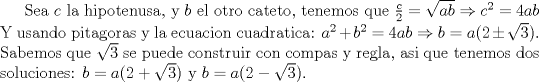 TEX: Sea $c$ la hipotenusa, y $b$ el otro cateto, tenemos que $\frac {c}{2}=\sqrt{ab} \Rightarrow c^2=4ab$ Y usando pitagoras y la ecuacion cuadratica: $a^2+b^2=4ab \Rightarrow b=a(2 \pm \sqrt{3})$. Sabemos que $\sqrt{3}$ se puede construir con compas y regla, asi que tenemos dos soluciones: $b=a(2+\sqrt{3})$ y $b=a(2-\sqrt{3})$. 