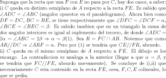 TEX: \noindent Suponga que la recta que una $F$ con $E$ no pasa por $C$, hay dos casos, a saber:\\<br />i) $C$ queda en distinto semiplano de $A$ respecto a la recta $FE$. Es sabido que $\angle{ADC}=\angle{ABC}$ (angulos opuestos en el paralelogramo). Ahora bien como $DF=DC$, $BC=BE$, se tiene respectivamente que $\angle{DFC}=\angle{DCF}=\alpha$, $\angle{BCE}=\angle{BEC}=\beta$. Es sabido tambien que en un triangulo la suma de dos angulos interiores es igual al suplemento del tercero, de donde $\angle{ADC}=2\alpha=\angle{ABC}=2\beta\Rightarrow \alpha=\beta$(1). Sea $R=FC\cap AB$. Notemos que como $AR//DC\Rightarrow \angle{ARF}=\alpha$. Pero por (1) se tendria que $CE//FR$, absurdo.\\<br />ii) $C$ queda en el mismo semiplano de $A$ respecto a $FE$. El dibujo se los encargo. La contradiccion es analoga a la anterior (llegar a que $\alpha=\beta$, y se tendria que $FC//FE$, absurdo nuevamente). Se concluye de i),ii) que necesariamente $C$ esta contenido en la recta $FE$, osea, $F,C,E$ colineales, lo que se pedia.