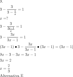 TEX: \[<br />\begin{gathered}<br />  {\text{9}}{\text{.}} \hfill \\<br />  3 - \frac{3}<br />{{3 - \frac{1}<br />{x}}} = 1 \hfill \\<br />  x = ? \hfill \\<br />  3 - \frac{3}<br />{{\frac{{3x - 1}}<br />{x}}} = 1 \hfill \\<br />  3 - \frac{{3x}}<br />{{3x - 1}} = 1 \hfill \\<br />  \left( {3x - 1} \right) \bullet 3 - \frac{{3x}}<br />{{3x - 1}} \bullet \left( {3x - 1} \right) = \left( {3x - 1} \right) \hfill \\<br />  9x - 3 - 3x = 3x - 1 \hfill \\<br />  3x = 2 \hfill \\<br />  x = \frac{2}<br />{3} \hfill \\<br />  {\text{Alternativa E}} \hfill \\ <br />\end{gathered} <br />\]