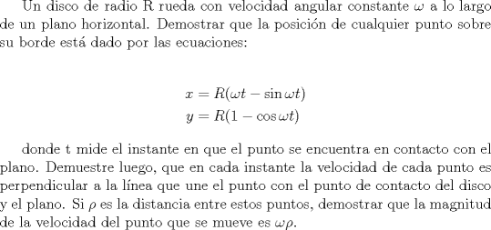 TEX: Un disco de radio R rueda con velocidad angular constante $\omega$ a lo largo de un plano horizontal. Demostrar que la posici\'on de cualquier punto sobre su borde est dado por las ecuaciones:<br /><br />\begin{align*} x&=R(\omega t -\sin \omega t) \\ y&=R(1-\cos \omega t) \end{align*}<br /><br />donde t mide el instante en que el punto se encuentra  en contacto con el plano. Demuestre luego, que en cada instante la velocidad de cada punto es perpendicular a la l\'inea que une el punto con el punto de contacto del disco y el plano. Si $\rho$ es la distancia entre estos puntos, demostrar que la magnitud de la velocidad del punto que se mueve es $\omega \rho$.<br />