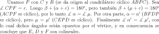 TEX: Unamos $P$ con $C$ y $B$ (se da origen al cuadril\'atero c\'iclico $ABPC$). Sea $\measuredangle {\text{ }}CPF = \varepsilon$. Luego $\beta  + (\alpha  + \varepsilon ) = 180^\circ$, pero tambi\'en $\beta  + (\mu  + \varepsilon ) = 180^\circ$ ($ACPF$ es c\'iclico), por lo tanto $\measuredangle {\text{ }}\alpha  = \measuredangle {\text{ }}\mu$. Por otra parte, $\alpha = \alpha'$ ($BFDP$ es c\'iclico), pero $\mu = \mu'$ ($CEPD$ es c\'iclico). Finalmente $\measuredangle {\text{ }}\alpha ' = \measuredangle {\text{ }}\mu '$, con lo cual dichos \'angulos est\'an opuestos por el v\'ertice, y en consecuencia se concluye que $E$, $D$ y $F$ son colineales.