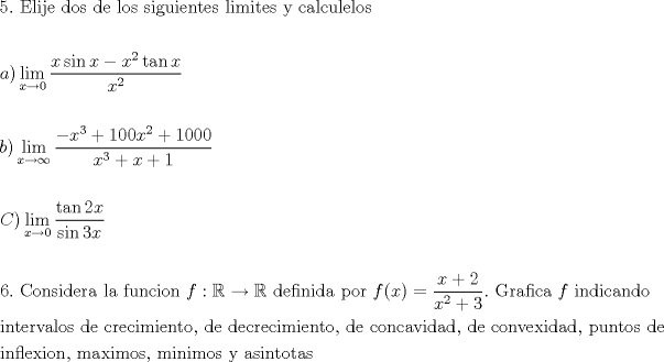 TEX: \[<br />\begin{gathered}<br />  5.{\text{ Elije dos de los siguientes limites y calculelos}} \hfill \\<br />   \hfill \\<br />  a)\mathop {\lim }\limits_{x \to 0} \frac{{x\sin x - x^2 \tan x}}<br />{{x^2 }} \hfill \\<br />   \hfill \\<br />  b)\mathop {\lim }\limits_{x \to \infty } \frac{{ - x^3  + 100x^2  + 1000}}<br />{{x^3  + x + 1}} \hfill \\<br />   \hfill \\<br />  C)\mathop {\lim }\limits_{x \to 0} \frac{{\tan 2x}}<br />{{\sin 3x}} \hfill \\<br />   \hfill \\<br />  6.{\text{ Considera la funcion }}f:\mathbb{R} \to \mathbb{R}{\text{ definida por }}f(x) = \frac{{x + 2}}<br />{{x^2  + 3}}.{\text{ Grafica }}f{\text{ indicando}} \hfill \\<br />  {\text{intervalos de crecimiento}}{\text{, de decrecimiento}}{\text{, de concavidad}}{\text{, de convexidad}}{\text{, puntos de}} \hfill \\<br />  {\text{inflexion}}{\text{, maximos}}{\text{, minimos y asintotas}} \hfill \\ <br />\end{gathered} <br />\]<br />