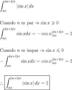 TEX: \[<br />\begin{gathered}<br />  \int_{n\pi }^{\left( {n + 1} \right)\pi } {\left| {\sin x} \right|dx}  \hfill \\<br />   \hfill \\<br />  {\text{Cuando }}n{\text{ es par}} \Rightarrow \sin x \geqslant 0 \hfill \\<br />  \int_{n\pi }^{\left( {n + 1} \right)\pi } {\sin xdx}  = \left. { - \cos x} \right|_{n\pi }^{\left( {n + 1} \right)\pi }  = 2 \hfill \\<br />   \hfill \\<br />  {\text{Cuando }}n{\text{ es impar}} \Rightarrow \sin x \leqslant 0 \hfill \\<br />   - \int_{n\pi }^{\left( {n + 1} \right)\pi } {\sin xdx}  = \left. {\cos x} \right|_{n\pi }^{\left( {n + 1} \right)\pi }  = 2 \hfill \\<br />   \hfill \\<br />  \therefore \boxed{\int_{n\pi }^{\left( {n + 1} \right)\pi } {\left| {\sin x} \right|dx}  = 2} \hfill \\ <br />\end{gathered} <br />\]<br />