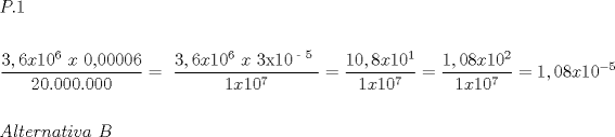 TEX: $\begin{gathered}<br />  P.1 \hfill \\<br />   \hfill \\<br />  \frac{{3,6x10^6 {\text{ }}x{\text{ 0}}{\text{,00006}}}}<br />{{20.000.000}} = {\text{  }}\frac{{3,6x10^6 {\text{ }}x{\text{ 3x10}}^{{\text{ - 5}}} {\text{ }}}}<br />{{1x10^7 }} = \frac{{10,8x10^1 }}<br />{{1x10^7 }} = \frac{{1,08x10^2 }}<br />{{1x10^7 }} = 1,08x10^{ - 5}  \hfill \\<br />   \hfill \\<br />  Alternativa{\text{ }}B \hfill \\ <br />\end{gathered} $<br />