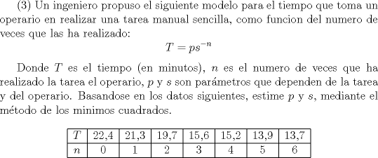 TEX:  (3) Un ingeniero propuso el siguiente modelo para el tiempo que toma un operario en realizar una tarea manual sencilla, como funcion del numero de veces que las ha realizado: $$T=ps^{-n}$$ <br /><br />Donde $T$ es el tiempo (en minutos), $n$  es el numero de veces que ha realizado la tarea el operario, $p$ y $s$ son parmetros que dependen de la tarea y del operario. Basandose en los datos siguientes, estime $p$ y $ s$, mediante el mtodo de los minimos cuadrados. <br /><br />$$\begin{tabular}{|c|c|c|c|c|c|c|c|c|}\hline<br />$T$ & 22,4 & 21,3 & 19,7 & 15,6 & 15,2 & 13,9 & 13,7  \\ \hline<br /><br />$n$ & 0 & 1 & 2 & 3 & 4 & 5 & 6 \\ \hline<br />\end{tabular}$$  <br /><br /><br />