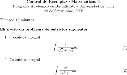 TEX: \begin{center}<br /><br />\textbf{Control de Reemplazo Matematicas II}\\<br />Programa Academico de Bachillerato - Universidad de Chile \\<br /> 26 de Septiembre, 2008\\<br />\end{center}<br />Tiempo: 15 minutos.\\<br />\\<br />\textbf{<br />Elija solo un problema de entre los siguientes}<br />\begin{enumerate}<br />	\item Calcule la integral<br />	\begin{eqnarray}<br />	\int \frac{1}{\sqrt{x} + \sqrt[3]{x}} dx<br />	\end{eqnarray}<br />	\item Calcule la integral<br />	\begin{eqnarray}<br />	\int \frac{x^2}{2x^2 +1}dx<br />	\end{eqnarray}<br />\end{enumerate}<br />