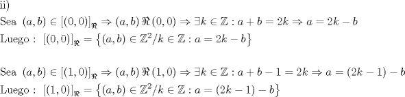 TEX: % MathType!MTEF!2!1!+-<br />% feaagaart1ev2aaatCvAUfeBSjuyZL2yd9gzLbvyNv2CaerbuLwBLn<br />% hiov2DGi1BTfMBaeXatLxBI9gBaerbd9wDYLwzYbItLDharqqtubsr<br />% 4rNCHbGeaGqiVu0Je9sqqrpepC0xbbL8F4rqqrFfpeea0xe9Lq-Jc9<br />% vqaqpepm0xbba9pwe9Q8fs0-yqaqpepae9pg0FirpepeKkFr0xfr-x<br />% fr-xb9adbaqaaeGaciGaaiaabeqaamaabaabaaGceaqabeaacaqGPb<br />% GaaeyAaiaabMcaaeaacaqGtbGaaeyzaiaabggacaqGGaGaaeiiamaa<br />% bmaabaGaamyyaiaacYcacaWGIbaacaGLOaGaayzkaaGaeyicI48aam<br />% WaaeaadaqadaqaaiaaicdacaGGSaGaaGimaaGaayjkaiaawMcaaaGa<br />% ay5waiaaw2faamaaBaaaleaacqGHCeIWaeqaaOGaeyO0H49aaeWaae<br />% aacaWGHbGaaiilaiaadkgaaiaawIcacaGLPaaacqGHCeIWdaqadaqa<br />% aiaaicdacaGGSaGaaGimaaGaayjkaiaawMcaaiabgkDiElabgoGiKi<br />% aadUgacqGHiiIZcqWIKeIOcaGG6aGaamyyaiabgUcaRiaadkgacqGH<br />% 9aqpcaaIYaGaam4AaiabgkDiElaadggacqGH9aqpcaaIYaGaam4Aai<br />% abgkHiTiaadkgaaeaacaqGmbGaaeyDaiaabwgacaqGNbGaae4Baiaa<br />% bccacaqG6aGaaeiiaiaabccadaWadaqaamaabmaabaGaaGimaiaacY<br />% cacaaIWaaacaGLOaGaayzkaaaacaGLBbGaayzxaaWaaSbaaSqaaiab<br />% gYricdqabaGccqGH9aqpdaGadaqaamaabmaabaGaamyyaiaacYcaca<br />% WGIbaacaGLOaGaayzkaaGaeyicI4SaeSijHi6aaWbaaSqabeaacaaI<br />% YaaaaOGaai4laiaadUgacqGHiiIZcqWIKeIOcaGG6aGaamyyaiabg2<br />% da9iaaikdacaWGRbGaeyOeI0IaamOyaaGaay5Eaiaaw2haaaqaaaqa<br />% aiaabofacaqGLbGaaeyyaiaabccadaqadaqaaiaadggacaGGSaGaam<br />% OyaaGaayjkaiaawMcaaiabgIGiopaadmaabaWaaeWaaeaacaaIXaGa<br />% aiilaiaaicdaaiaawIcacaGLPaaaaiaawUfacaGLDbaadaWgaaWcba<br />% GaeyihHimabeaakiabgkDiEpaabmaabaGaamyyaiaacYcacaWGIbaa<br />% caGLOaGaayzkaaGaeyihHi8aaeWaaeaacaaIXaGaaiilaiaaicdaai<br />% aawIcacaGLPaaacqGHshI3cqGHdicjcaWGRbGaeyicI4SaeSijHiQa<br />% aiOoaiaadggacqGHRaWkcaWGIbGaeyOeI0IaaGymaiabg2da9iaaik<br />% dacaWGRbGaeyO0H4Taamyyaiabg2da9maabmaabaGaaGOmaiaadUga<br />% cqGHsislcaaIXaaacaGLOaGaayzkaaGaeyOeI0IaamOyaaqaaiaabY<br />% eacaqG1bGaaeyzaiaabEgacaqGVbGaaeiiaiaabQdacaqGGaGaaeii<br />% amaadmaabaWaaeWaaeaacaaIXaGaaiilaiaaicdaaiaawIcacaGLPa<br />% aaaiaawUfacaGLDbaadaWgaaWcbaGaeyihHimabeaakiabg2da9maa<br />% cmaabaWaaeWaaeaacaWGHbGaaiilaiaadkgaaiaawIcacaGLPaaacq<br />% GHiiIZcqWIKeIOdaahaaWcbeqaaiaaikdaaaGccaGGVaGaam4Aaiab<br />% gIGiolablssiIkaacQdacaWGHbGaeyypa0ZaaeWaaeaacaaIYaGaam<br />% 4AaiabgkHiTiaaigdaaiaawIcacaGLPaaacqGHsislcaWGIbaacaGL<br />% 7bGaayzFaaaaaaa!EBD8!<br />\[<br />\begin{gathered}<br />  {\text{ii)}} \hfill \\<br />  {\text{Sea  }}\left( {a,b} \right) \in \left[ {\left( {0,0} \right)} \right]_\Re   \Rightarrow \left( {a,b} \right)\Re \left( {0,0} \right) \Rightarrow \exists k \in \mathbb{Z}:a + b = 2k \Rightarrow a = 2k - b \hfill \\<br />  {\text{Luego :  }}\left[ {\left( {0,0} \right)} \right]_\Re   = \left\{ {\left( {a,b} \right) \in \mathbb{Z}^2 /k \in \mathbb{Z}:a = 2k - b} \right\} \hfill \\<br />   \hfill \\<br />  {\text{Sea }}\left( {a,b} \right) \in \left[ {\left( {1,0} \right)} \right]_\Re   \Rightarrow \left( {a,b} \right)\Re \left( {1,0} \right) \Rightarrow \exists k \in \mathbb{Z}:a + b - 1 = 2k \Rightarrow a = \left( {2k - 1} \right) - b \hfill \\<br />  {\text{Luego :  }}\left[ {\left( {1,0} \right)} \right]_\Re   = \left\{ {\left( {a,b} \right) \in \mathbb{Z}^2 /k \in \mathbb{Z}:a = \left( {2k - 1} \right) - b} \right\} \hfill \\ <br />\end{gathered} <br />\]