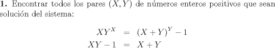 TEX: \noindent \textbf{1.} Encontrar todos los pares $(X,Y)$ de nmeros enteros positivos que sean solucin del sistema:<br />\begin{eqnarray*}<br />XY^X  &=& \left( {X + Y} \right)^Y  - 1 \hfill \\<br />XY - 1 &=& X + Y \hfill \\ <br />\end{eqnarray*}