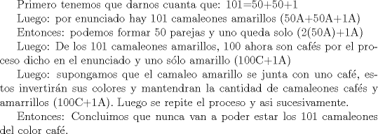 TEX: <br />Primero tenemos que darnos cuanta que: 101=50+50+1<br /><br /><br />Luego: por enunciado hay 101 camaleones amarillos (50A+50A+1A)<br /><br />Entonces: podemos formar 50 parejas y uno queda solo (2(50A)+1A)<br /><br />Luego: De los 101 camaleones amarillos, 100 ahora son cafs por el proceso dicho en el enunciado y uno slo amarillo (100C+1A)<br /><br />Luego: supongamos que el camaleo amarillo se junta con uno caf, estos invertirn sus colores y mantendran la cantidad de camaleones cafs y amarrillos (100C+1A). Luego se repite el proceso y asi sucesivamente.<br /><br />Entonces: Concluimos que nunca van a poder estar los 101 camaleones del color caf. 