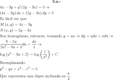 TEX: \[\begin{gathered}<br />  \textbf{3.a.-} \\<br />  4x - 3y + y'\left( {2y - 3x} \right) = 0 \Rightarrow  \hfill \\<br />  \left( {4x - 3y} \right)dx + \left( {2y - 3x} \right)dy = 0 \hfill \\<br />  {\text{Es f\'acil ver que:}} \hfill \\<br />  M\left( {x,y} \right) = 4x - 3y \hfill \\<br />  N\left( {x,y} \right) = 2y - 3x \hfill \\<br />  {\text{Son homog\'eneas}}{\text{, entonces}}{\text{, tomando }}y = ux \Rightarrow dy = udx + xdu \Rightarrow  \hfill \\<br />  \frac{{3 - 2u}}<br />{{2{u^2} - 6u + 4}}du = \frac{{dx}}<br />{x} \Rightarrow  \hfill \\<br />  \log \left( {{u^2} - 3u + 2} \right) = \log \left( {\frac{1}<br />{{{x^2}}}} \right) + C \hfill \\<br />  {\text{Reemplazando:}} \hfill \\<br />  {y^2} - yx + {x^2} - {e^C} = 0 \hfill \\<br />  {\text{Que representa una elipse inclinada en }}\frac{\pi }<br />{4}. \hfill \\ <br />\end{gathered} \]<br />