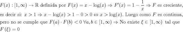 TEX: \[<br />\begin{gathered}<br />  F(x):\left[ {1,\infty } \right) \to \mathbb{R}{\text{ definida por }}F(x) = x - \log (x) \Rightarrow F'(x) = 1 - \frac{1}<br />{x} \Rightarrow F{\text{ es creciente}}{\text{,}} \hfill \\<br />  {\text{es decir si: }}x > 1 \Rightarrow x - \log (x) > 1 - 0 > 0 \Leftrightarrow x > \log (x).{\text{ Luego como }}F{\text{ es continua}}{\text{,}} \hfill \\<br />  {\text{pero no se cumple que }}F(a) \cdot F(b) < 0{\text{ }}\forall a,b \in \left[ {1,\infty } \right) \Rightarrow {\text{No existe }}\xi  \in \left[ {1,\infty } \right){\text{ tal que}} \hfill \\<br />  F\left( \xi  \right) = 0 \hfill \\ <br />\end{gathered} <br />\]<br />