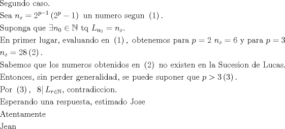 TEX: <br />\[<br />\begin{gathered}<br />  {\text{Segundo caso}}{\text{.}} \hfill \\<br />  {\text{Sea }}n_s  = 2^{p - 1} \left( {{\text{2}}^p  - 1} \right){\text{ un numero segun }}\left( 1 \right). \hfill \\<br />  {\text{Suponga que }}\exists n_0  \in \mathbb{N}{\text{ tq }}L_{n_0 }  = n_s . \hfill \\<br />  {\text{En primer lugar}}{\text{, evaluando en }}\left( 1 \right),{\text{ obtenemos para }}p = 2{\text{ }}n_s  = 6{\text{ y para }}p = 3 \hfill \\<br />  n_s  = 28\left( 2 \right). \hfill \\<br />  {\text{Sabemos que los numeros obtenidos en }}\left( 2 \right){\text{ no existen en la Sucesion de Lucas}}{\text{. }} \hfill \\<br />  {\text{Entonces}}{\text{, sin perder generalidad}}{\text{, se puede suponer que }}p > 3\left( 3 \right).{\text{ }} \hfill \\<br />  {\text{Por }}\left( 3 \right),{\text{ }}\left. 8 \right|L_{r \in \mathbb{N}} {\text{, contradiccion}}{\text{.}} \hfill \\<br />  {\text{Esperando una respuesta}}{\text{, estimado Jose}} \hfill \\<br />  {\text{Atentamente}} \hfill \\<br />  {\text{Jean}} \hfill \\ <br />\end{gathered} <br />\]<br />