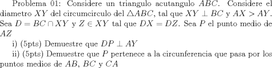 TEX:  Problema 01: Considere un triangulo acutangulo $ABC$. Considere el diametro $XY$ del circumcirculo del $\triangle ABC$, tal que $XY\perp BC$ y $AX>AY$. Sea $D=BC\cap XY$ y $Z\in XY$ tal que $DX=DZ$. Sea $P$ el punto medio de $AZ$<br /><br />i) (5pts) Demuestre que $DP\perp AY$<br /><br />ii) (5pts) Demuestre que $P$ pertenece a la circunferencia que pasa por los puntos medios de $AB$, $BC$ y $CA$