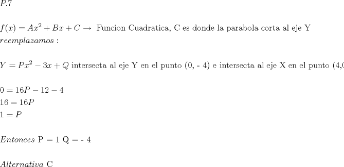 TEX: $\begin{gathered}<br />  P.7 \hfill \\<br />   \hfill \\<br />  f(x) = Ax^2  + Bx + C\xrightarrow{{}}{\text{ Funcion Cuadratica}}{\text{,  C es donde la parabola corta al eje  Y}} \hfill \\<br />  reemplazamos: \hfill \\<br />   \hfill \\<br />  Y = Px^2  - 3x + Q{\text{  intersecta al eje Y en el punto (0}}{\text{, - 4) e intersecta al eje X en el punto (4}}{\text{,0)}} \hfill \\<br />   \hfill \\<br />  0 = 16P - 12 - 4 \hfill \\<br />  16 = 16P \hfill \\<br />  1 = P \hfill \\<br />   \hfill \\<br />  Entonces{\text{    P = 1   Q =   - 4}} \hfill \\<br />   \hfill \\<br />  Alternativa{\text{ C}} \hfill \\ <br />\end{gathered} $<br />