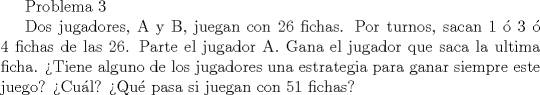 TEX: Problema 3<br /><br />Dos jugadores, A y B, juegan con 26 fichas. Por turnos, sacan 1  3  4 fichas de las 26. Parte el jugador A. Gana el jugador que saca la ultima ficha.<br />Tiene alguno de los jugadores una estrategia para ganar siempre este juego? Cul? Qu pasa si juegan con 51 fichas?