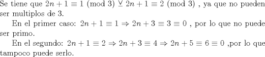 TEX:  \noindent Se tiene que $2n+1 \equiv 1$ (mod 3) $\veebar$  $2n+1 \equiv 2$ (mod 3) , ya que no pueden ser multiplos de 3.<br /><br />En el primer caso: $2n+1 \equiv 1 \Rightarrow 2n+3 \equiv 3 \equiv 0$ , por lo que no puede ser primo.<br /><br />En el segundo: $2n+1 \equiv 2 \Rightarrow 2n+3 \equiv 4 \Rightarrow 2n+5 \equiv 6 \equiv 0$ ,por lo que tampoco puede serlo.<br />