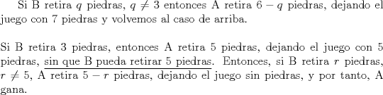 TEX: Si B retira $q$ piedras, $q \ne 3$ entonces A retira $6-q$ piedras, dejando el juego con 7 piedras y volvemos al caso de arriba.\\<br />\ \\<br />Si B retira 3 piedras, entonces A retira 5 piedras, dejando el juego con 5 piedras, \underline{sin que B pueda retirar 5 piedras}. Entonces, si B retira $r$ piedras, $r \ne 5$, A retira $5-r$ piedras, dejando el juego sin piedras, y por tanto, A gana.