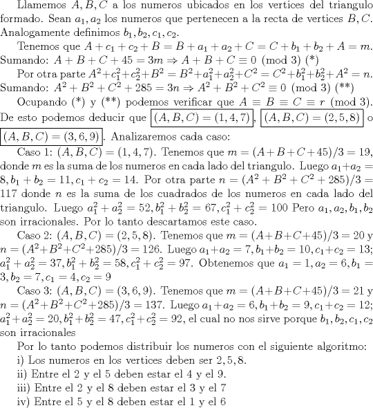 TEX: Llamemos $A, B, C$ a los numeros ubicados en los vertices del triangulo formado. Sean $a_{1}, a_{2}$ los numeros que pertenecen a la recta de vertices $B,C$. Analogamente definimos $b_{1}, b_{2}, c_{1}, c_{2}$.<br /><br />Tenemos que $A+c_{1}+c_{2}+B=B+a_{1}+a_{2}+C=C+b_{1}+b_{2}+A=m$. Sumando: $A+B+C+45=3m\Rightarrow A+B+C\equiv 0\pmod3$ (*)<br /><br />Por otra parte $A^2+c_{1}^2+c_{2}^2+B^2=B^2+a_{1}^2+a_{2}^2+C^2=C^2+b_{1}^2+b_{2}^2+A^2=n$. Sumando: $A^2+B^2+C^2+285=3n\Rightarrow A^2+B^2+C^2\equiv 0\pmod 3$ (**)<br /> <br />Ocupando (*) y (**) podemos verificar que $A\equiv B\equiv C\equiv r\pmod 3$. De esto podemos deducir que $\boxed {(A,B,C)=(1,4,7)}$, $\boxed {(A,B,C)=(2,5,8)}$ o $\boxed {(A,B,C)=(3,6,9)}$. Analizaremos cada caso: <br /><br />Caso 1: $(A,B,C)=(1,4,7)$. Tenemos que $m=(A+B+C+45)/3=19$, donde $m$ es la suma de los numeros en cada lado del triangulo. Luego $a_{1}+a_{2}=8, b_{1}+b_{2}=11, c_{1}+c_{2}=14$. Por otra parte $n=(A^2+B^2+C^2+285)/3=117$ donde $n$ es la suma de los cuadrados de los numeros en cada lado del triangulo. Luego $a_{1}^2+a_{2}^2=52, b_{1}^2+b_{2}^2=67, c_{1}^2+c_{2}^2=100$ Pero $a_{1}, a_{2}, b_{1}, b_{2}$ son irracionales. Por lo tanto descartamos este caso.<br /><br />Caso 2: $(A,B,C)=(2,5,8)$. Tenemos que $m=(A+B+C+45)/3=20$ y $n=(A^2+B^2+C^2+285)/3=126$. Luego $a_{1}+a_{2}=7, b_{1}+b_{2}=10, c_{1}+c_{2}=13$; $a_{1}^2+a_{2}^2=37, b_{1}^2+b_{2}^2=58, c_{1}^2+c_{2}^2=97$. Obtenemos que $a_{1}=1, a_{2}=6, b_{1}=3, b_{2}=7, c_{1}=4, c_{2}=9$<br /><br />Caso 3: $(A,B,C)=(3,6,9)$. Tenemos que $m=(A+B+C+45)/3=21$ y $n=(A^2+B^2+C^2+285)/3=137$. Luego $a_{1}+a_{2}=6, b_{1}+b_{2}=9, c_{1}+c_{2}=12$; $a_{1}^2+a_{2}^2=20, b_{1}^2+b_{2}^2=47, c_{1}^2+c_{2}^2=92$, el cual no nos sirve porque $b_{1}, b_{2}, c_{1}, c_{2}$ son irracionales <br /><br />Por lo tanto podemos distribuir los numeros con el siguiente algoritmo:<br /><br />i) Los numeros en los vertices deben ser $2,5,8$.<br /><br />ii) Entre el $2$ y el $5$ deben estar el $4$ y el $9$.<br /><br />iii) Entre el $2$ y el $8$ deben estar el $3$ y el $7$<br /><br />iv) Entre el $5$ y el $8$ deben estar el $1$ y el $6$