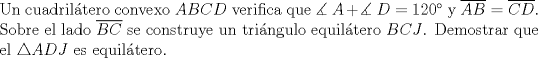 TEX: \noindent Un cuadril\'atero convexo $ABCD$ verifica que $\measuredangle~A+\measuredangle~D=120^\circ$ y $\overline{AB}=\overline{CD}$. Sobre el lado $\overline{BC}$ se construye un tri\'angulo equil\'atero $BCJ$. Demostrar que el $\triangle{ADJ}$ es equil\'atero.